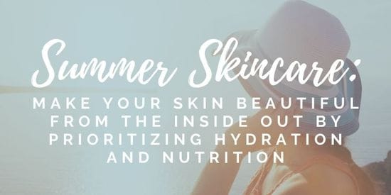 Summer Skincare: Make Your Skin Beautiful From The Inside Out By Prioritizing Hydration and Nutrition